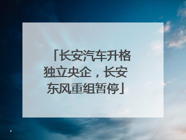 长安汽车升格独立央企，长安东风重组暂停