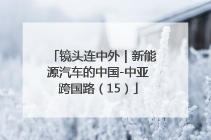 镜头连中外｜新能源汽车的中国-中亚跨国路（15）