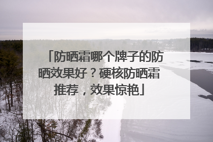 防晒霜哪个牌子的防晒效果好？硬核防晒霜推荐，效果惊艳