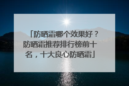 防晒霜哪个效果好？防晒霜推荐排行榜前十名，十大良心防晒霜