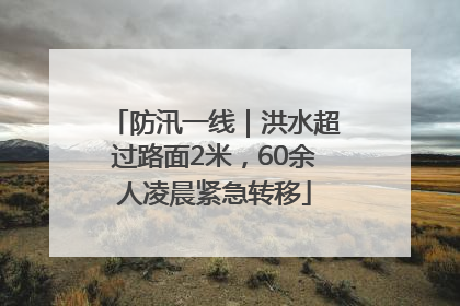 防汛一线｜洪水超过路面2米，60余人凌晨紧急转移