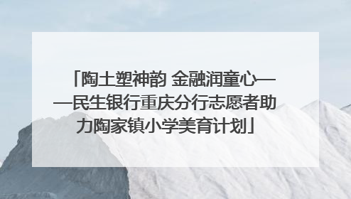 陶土塑神韵 金融润童心——民生银行重庆分行志愿者助力陶家镇小学美育计划