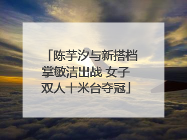 陈芋汐与新搭档掌敏洁出战 女子双人十米台夺冠