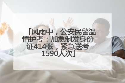 风雨中，公安民警温情护考：加急制发身份证414张，紧急送考1590人次