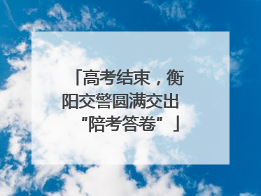 高考结束，衡阳交警圆满交出“陪考答卷”