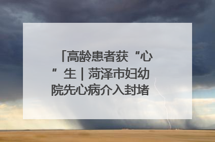 高龄患者获“心”生｜菏泽市妇幼院先心病介入封堵术实现技术突破
