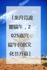 龙舟竞渡耀端午，2025嘉兴端午民俗文化节开幕