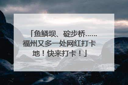 鱼鳞坝、碇步桥……福州又多一处网红打卡地！快来打卡！