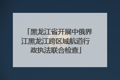 黑龙江省开展中俄界江黑龙江跨区域航道行政执法联合检查
