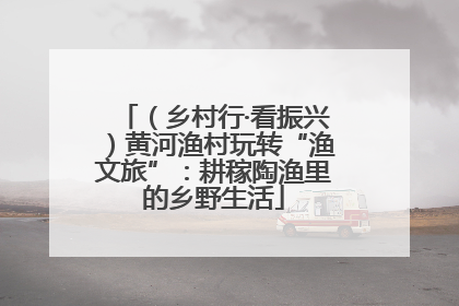 （乡村行·看振兴）黄河渔村玩转“渔文旅”：耕稼陶渔里的乡野生活