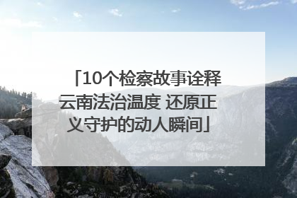 10个检察故事诠释云南法治温度 还原正义守护的动人瞬间