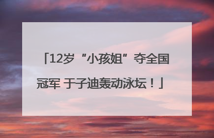 12岁“小孩姐”夺全国冠军 于子迪轰动泳坛！