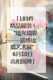 183件精品展出！“琉光璃彩——淄博琉璃艺术展”6月10日亮相国博