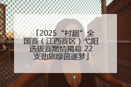 2025“村超”全国赛（江西赛区）弋阳选拔赛燃情揭幕 22支劲旅绿茵逐梦