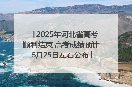 2025年河北省高考顺利结束 高考成绩预计6月25日左右公布