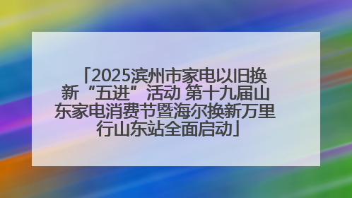 2025滨州市家电以旧换新“五进”活动 第十九届山东家电消费节暨海尔换新万里 行山东站全面启动