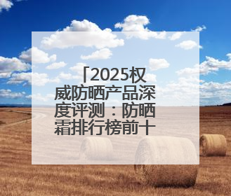 2025权威防晒产品深度评测：防晒霜排行榜前十名的牌子！闭眼入！
