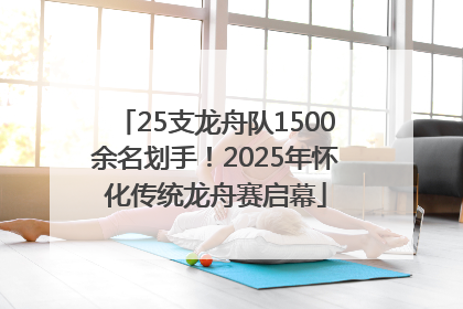25支龙舟队1500余名划手！2025年怀化传统龙舟赛启幕