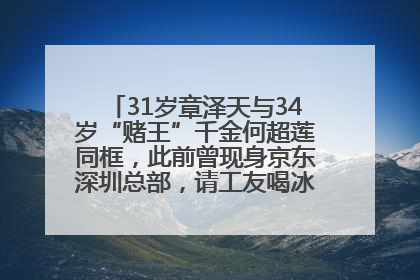 31岁章泽天与34岁“赌王”千金何超莲同框，此前曾现身京东深圳总部，请工友喝冰饮，点了300多杯