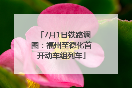 7月1日铁路调图：福州至德化首开动车组列车