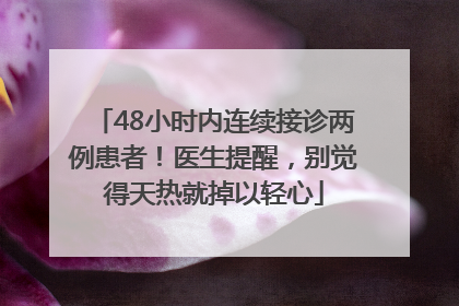 48小时内连续接诊两例患者！医生提醒，别觉得天热就掉以轻心