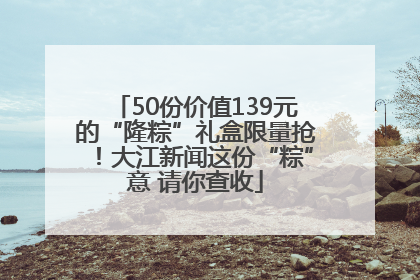 50份价值139元的“隆粽”礼盒限量抢！大江新闻这份“粽”意 请你查收