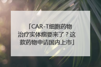 CAR-T细胞药物治疗实体瘤要来了？这款药物申请国内上市